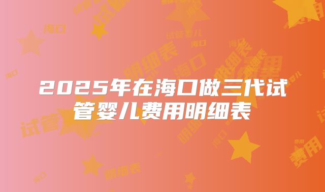 2025年在海口做三代试管婴儿费用明细表