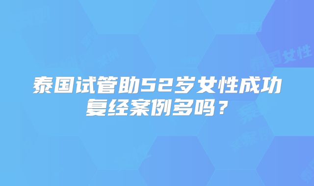 泰国试管助52岁女性成功复经案例多吗？