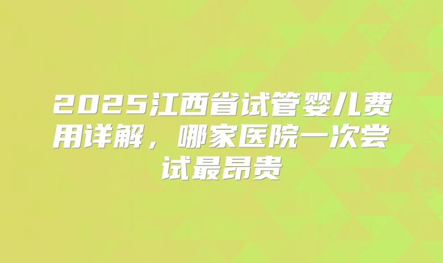 2025江西省试管婴儿费用详解，哪家医院一次尝试最昂贵