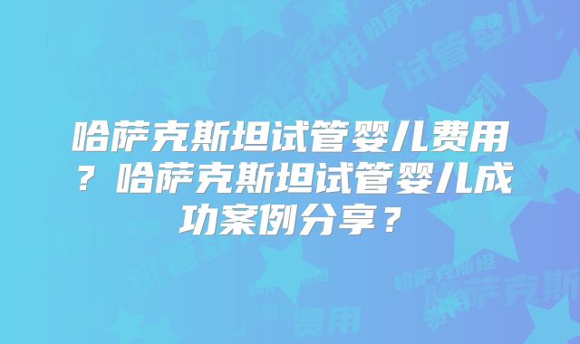 哈萨克斯坦试管婴儿费用？哈萨克斯坦试管婴儿成功案例分享？
