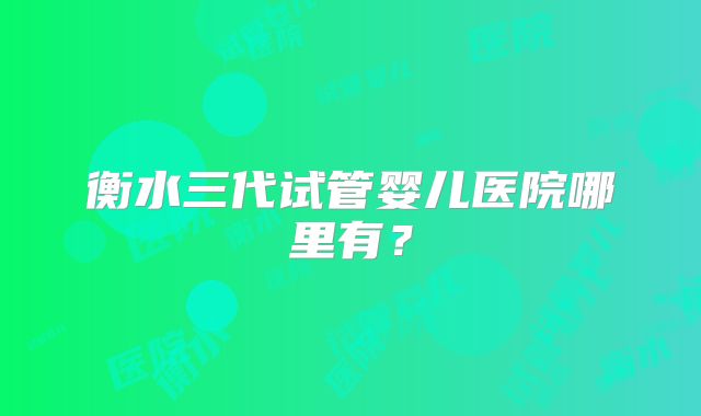 衡水三代试管婴儿医院哪里有?