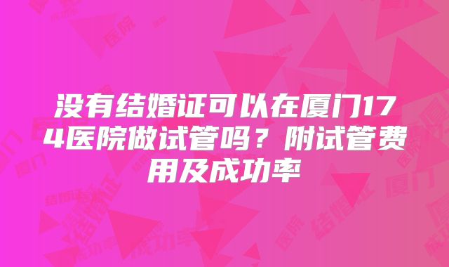 没有结婚证可以在厦门174医院做试管吗？附试管费用及成功率
