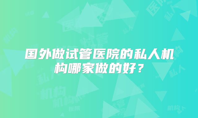 国外做试管医院的私人机构哪家做的好?