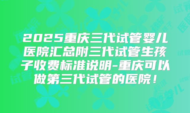 2025重庆三代试管婴儿医院汇总附三代试管生孩子收费标准说明-重庆可以做第三代试管的医院!