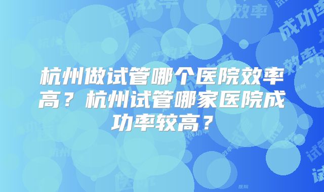 杭州做试管哪个医院效率高？杭州试管哪家医院成功率较高？