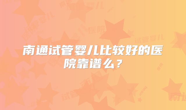 南通试管婴儿比较好的医院靠谱么?