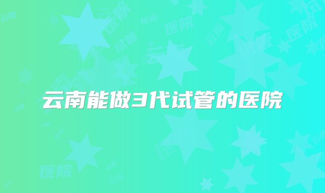 云南能做3代试管的医院
