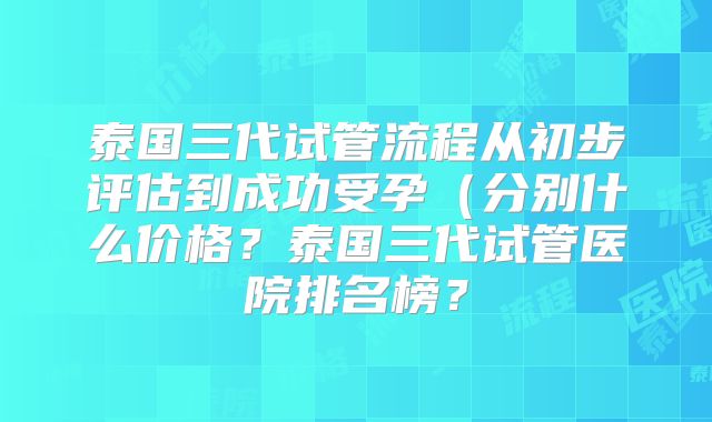 泰国三代试管流程从初步评估到成功受孕（分别什么价格？泰国三代试管医院排名榜？