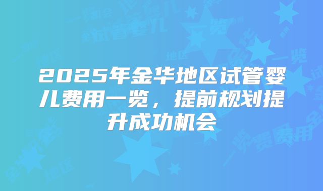 2025年金华地区试管婴儿费用一览，提前规划提升成功机会