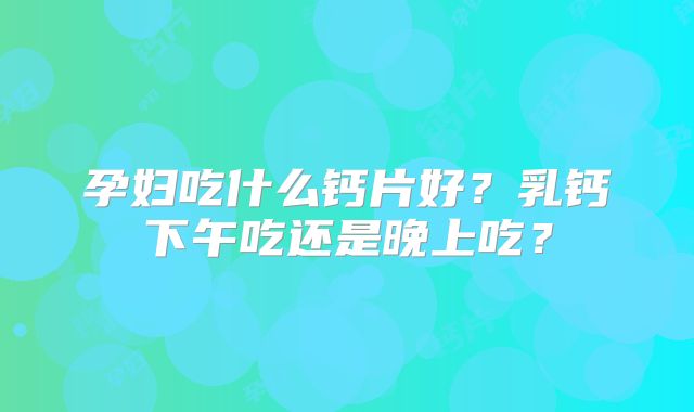 孕妇吃什么钙片好？乳钙下午吃还是晚上吃？