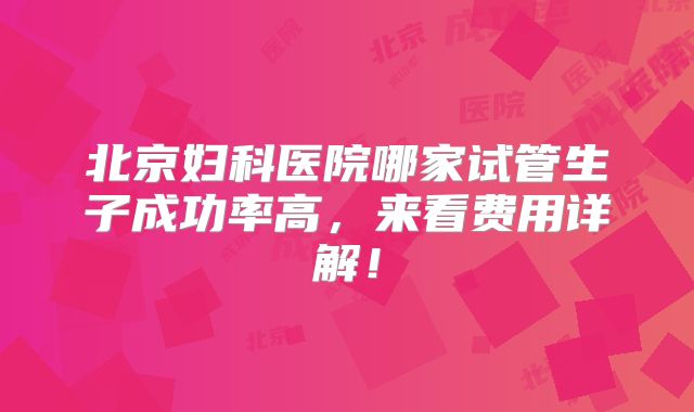 北京妇科医院哪家试管生子成功率高,来看费用详解!