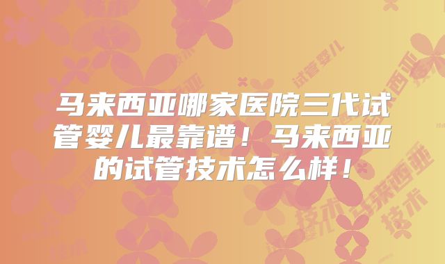 马来西亚哪家医院三代试管婴儿最靠谱!马来西亚的试管技术怎么样!