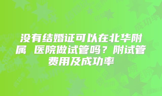 没有结婚证可以在北华附属 医院做试管吗?附试管费用及成功率