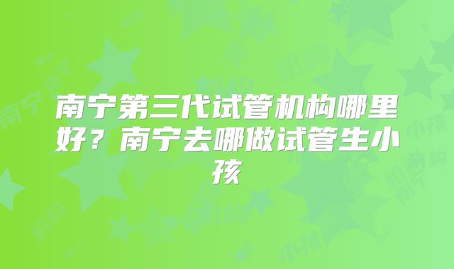 南宁第三代试管机构哪里好？南宁去哪做试管生小孩