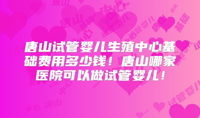 唐山试管婴儿生殖中心基础费用多少钱!唐山哪家医院可以做试管婴儿!