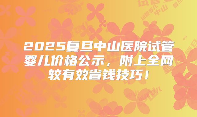 2025复旦中山医院试管婴儿价格公示，附上全网较有效省钱技巧！