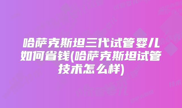 哈萨克斯坦三代试管婴儿如何省钱(哈萨克斯坦试管技术怎么样)