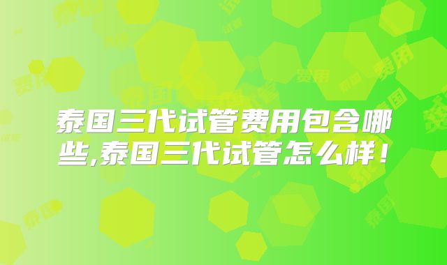 泰国三代试管费用包含哪些,泰国三代试管怎么样！