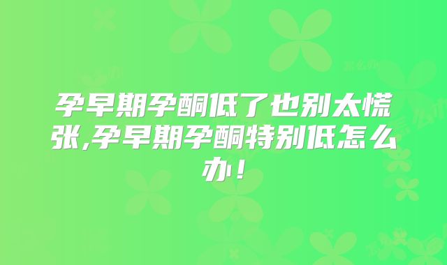 孕早期孕酮低了也别太慌张,孕早期孕酮特别低怎么办!