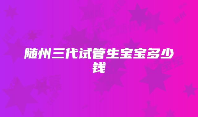 随州三代试管生宝宝多少钱