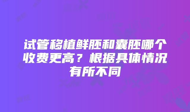 试管移植鲜胚和囊胚哪个收费更高?根据具体情况有所不同