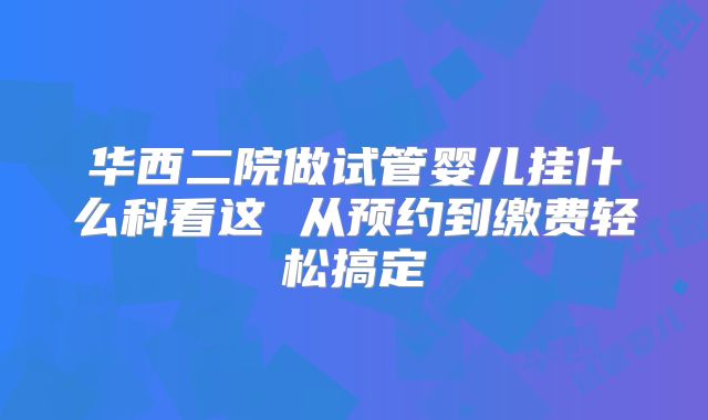 华西二院做试管婴儿挂什么科看这 从预约到缴费轻松搞定