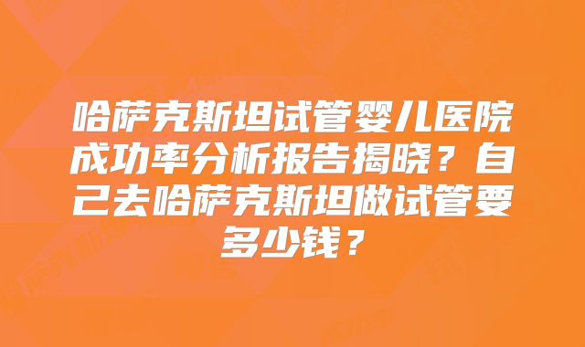 哈萨克斯坦试管婴儿医院成功率分析报告揭晓？自己去哈萨克斯坦做试管要多少钱？