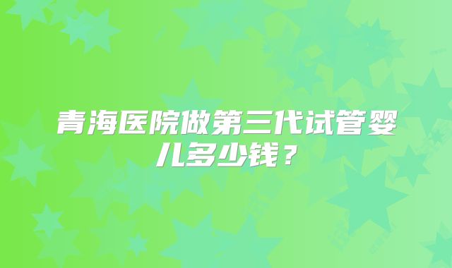 青海医院做第三代试管婴儿多少钱？