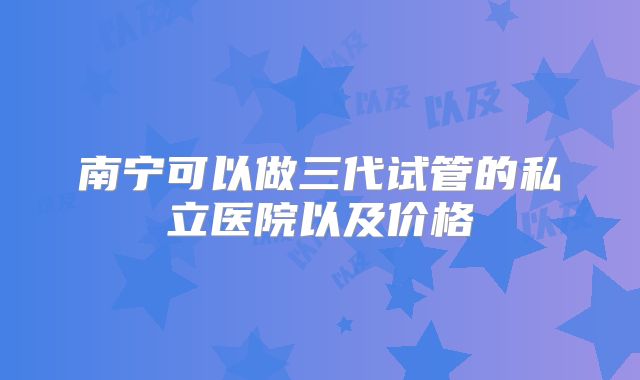 南宁可以做三代试管的私立医院以及价格