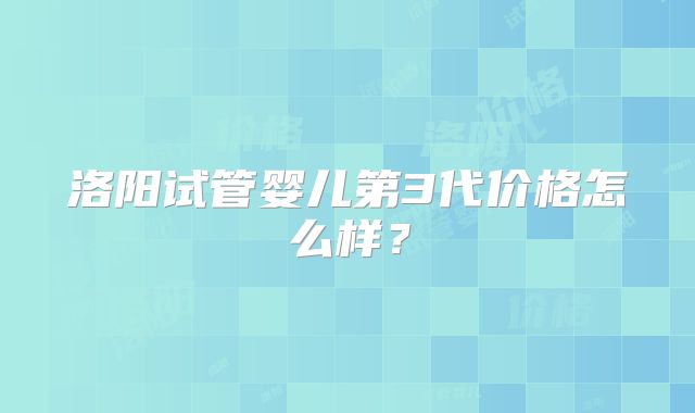洛阳试管婴儿第3代价格怎么样？