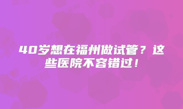40岁想在福州做试管?这些医院不容错过!