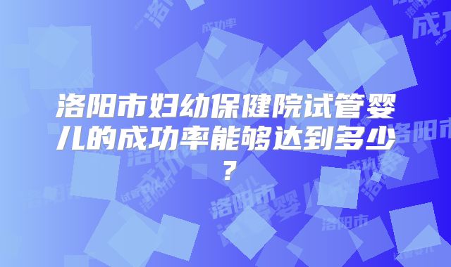 洛阳市妇幼保健院试管婴儿的成功率能够达到多少？