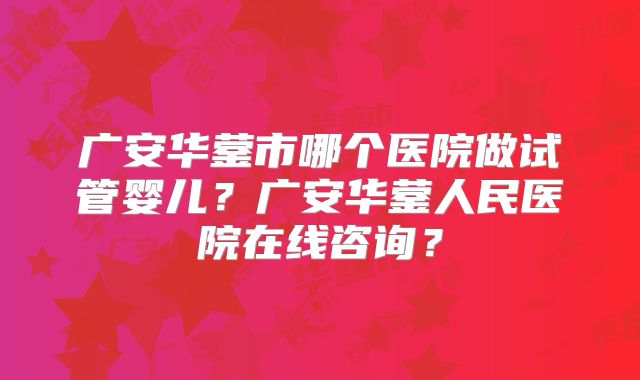 广安华蓥市哪个医院做试管婴儿?广安华蓥人民医院在线咨询?