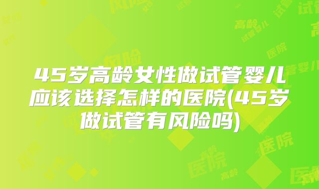 45岁高龄女性做试管婴儿应该选择怎样的医院(45岁做试管有风险吗)