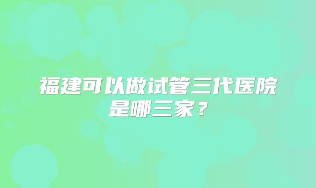 福建可以做试管三代医院是哪三家？