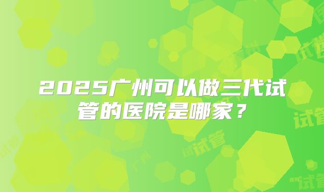 2025广州可以做三代试管的医院是哪家?