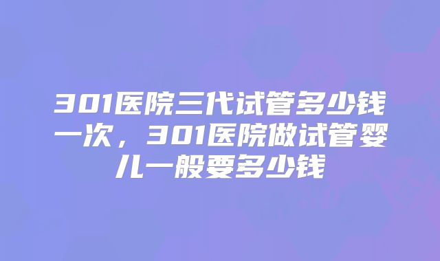 301医院三代试管多少钱一次，301医院做试管婴儿一般要多少钱