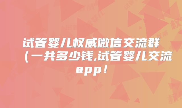 试管婴儿权威微信交流群（一共多少钱,试管婴儿交流app！