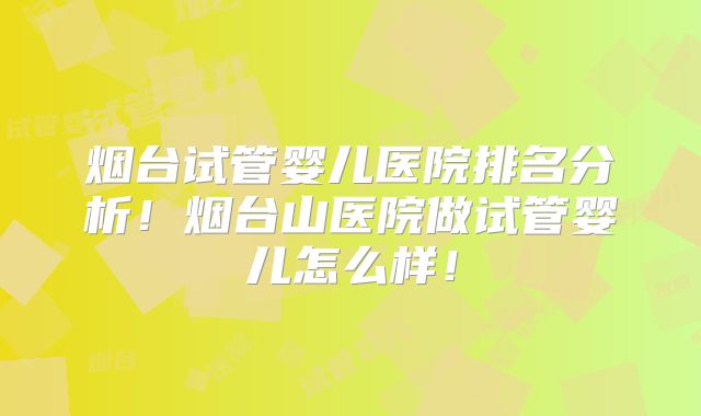 烟台试管婴儿医院排名分析！烟台山医院做试管婴儿怎么样！