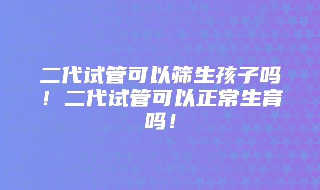 二代试管可以筛生孩子吗！二代试管可以正常生育吗！