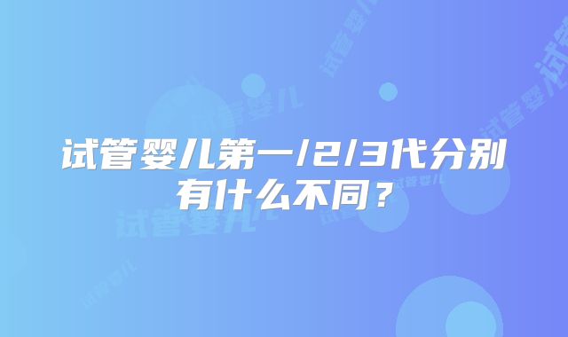 试管婴儿第一/2/3代分别有什么不同？