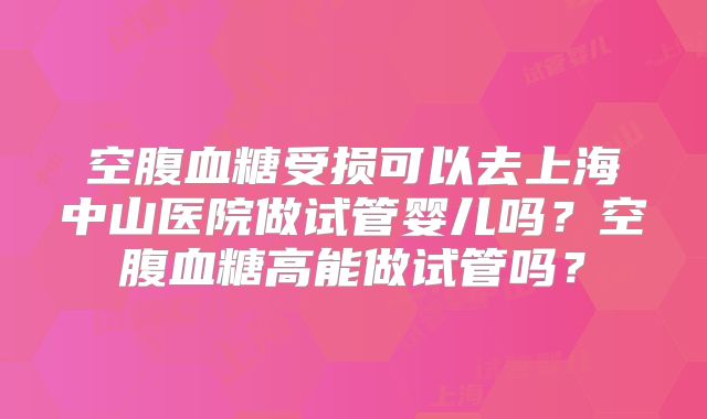 空腹血糖受损可以去上海中山医院做试管婴儿吗？空腹血糖高能做试管吗？
