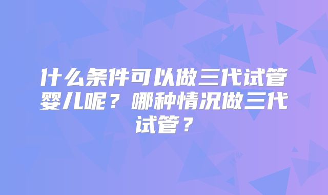 什么条件可以做三代试管婴儿呢？哪种情况做三代试管？