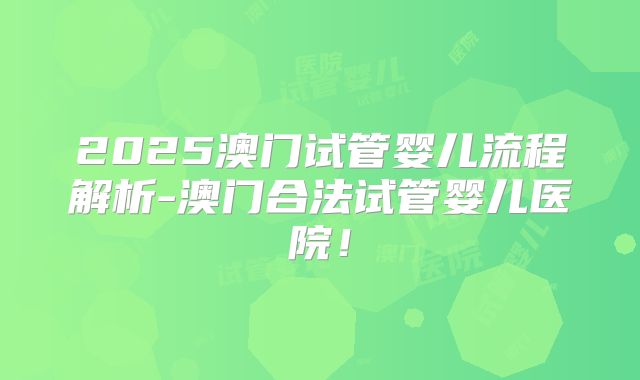 2025澳门试管婴儿流程解析-澳门合法试管婴儿医院!