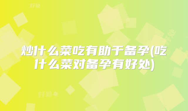 炒什么菜吃有助于备孕(吃什么菜对备孕有好处)