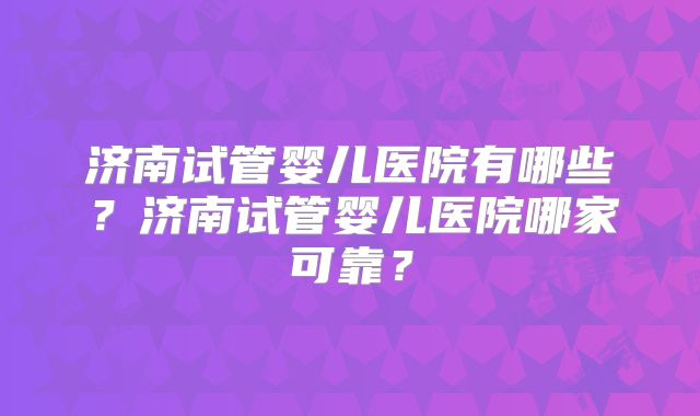 济南试管婴儿医院有哪些?济南试管婴儿医院哪家可靠?