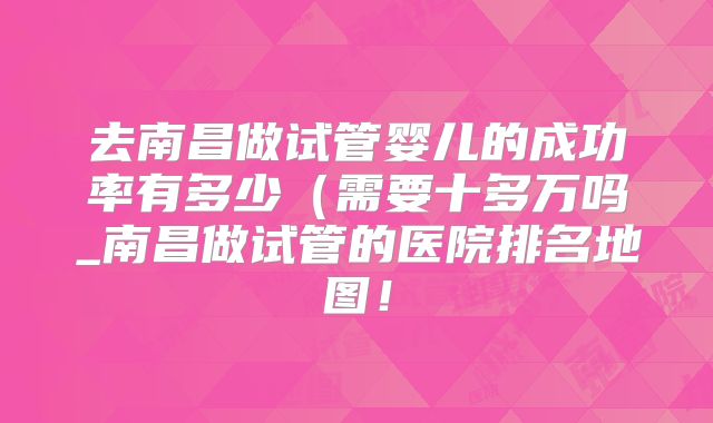 去南昌做试管婴儿的成功率有多少（需要十多万吗_南昌做试管的医院排名地图！