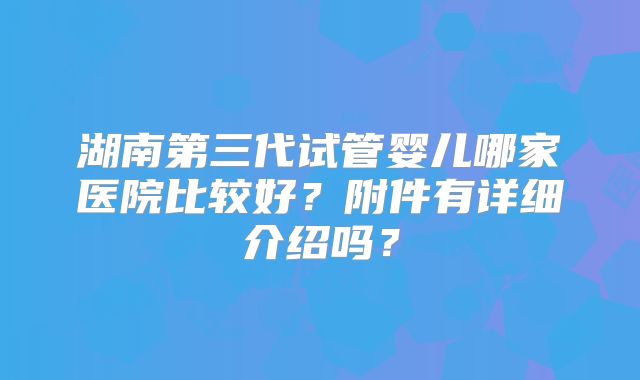 湖南第三代试管婴儿哪家医院比较好?附件有详细介绍吗?