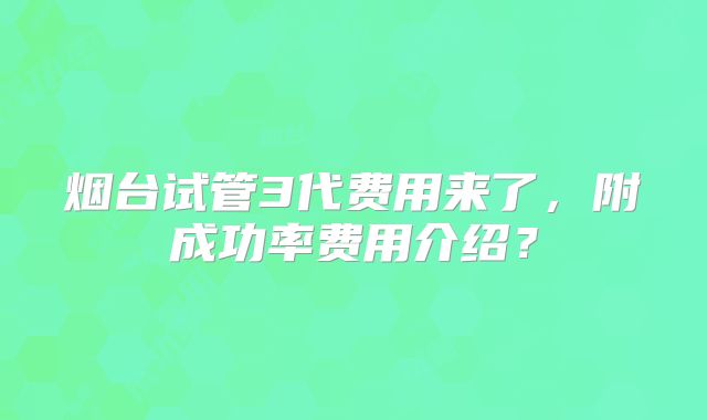 烟台试管3代费用来了，附成功率费用介绍？