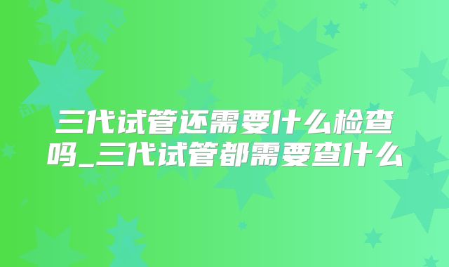 三代试管还需要什么检查吗_三代试管都需要查什么